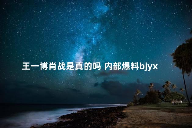 王一博肖战是真的吗 内部爆料bjyx是假的